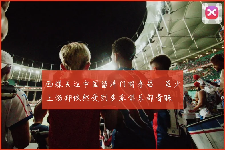 西媒关注中国留洋门将李昌祎虽少上场却依然受到多家俱乐部青睐