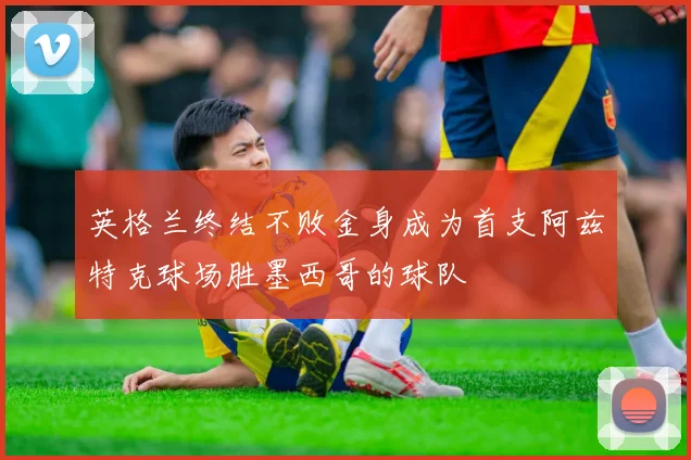 英格兰终结不败金身成为首支阿兹特克球场胜墨西哥的球队
