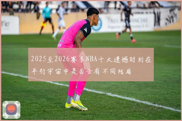 2025至2026赛季NBA十大遗憾时刻在平行宇宙中是否会有不同结局
