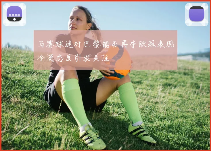 马赛球迷对巴黎能否再夺欧冠表现冷漠态度引发关注