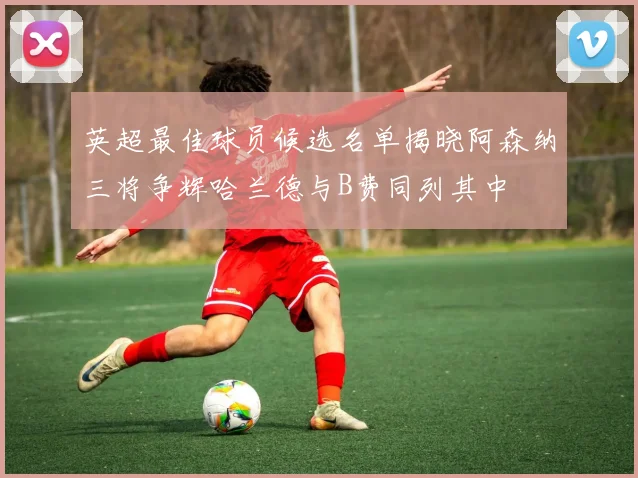 英超最佳球员候选名单揭晓阿森纳三将争辉哈兰德与B费同列其中