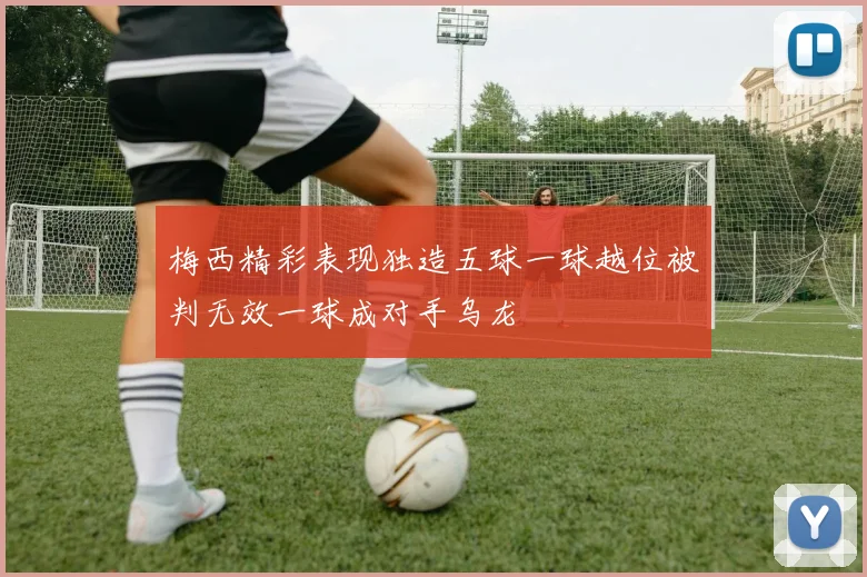 梅西精彩表现独造五球一球越位被判无效一球成对手乌龙