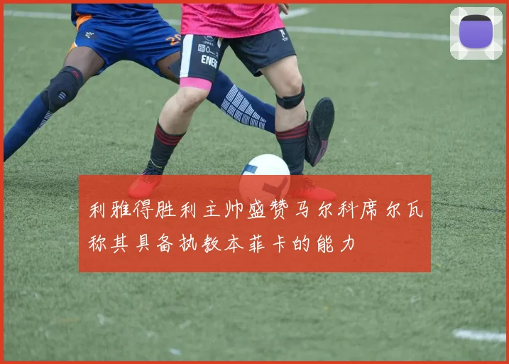 利雅得胜利主帅盛赞马尔科席尔瓦称其具备执教本菲卡的能力
