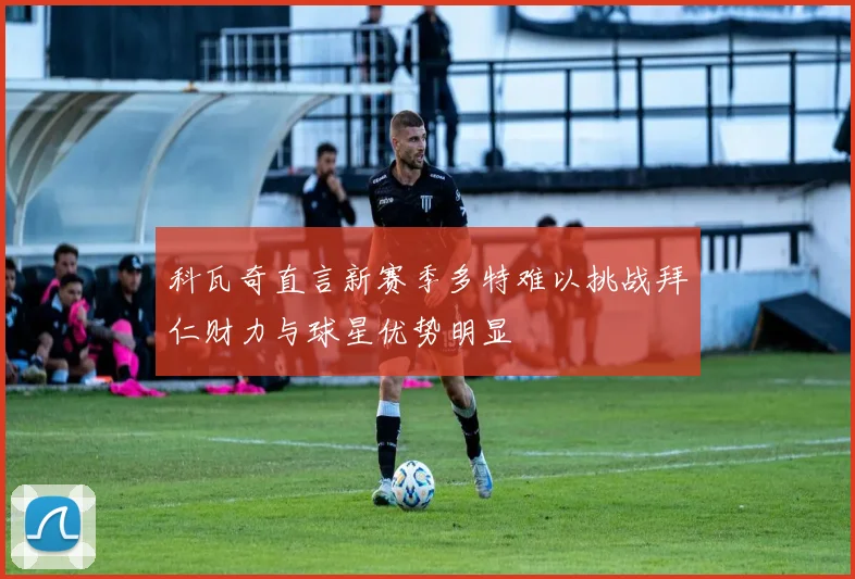 科瓦奇直言新赛季多特难以挑战拜仁财力与球星优势明显