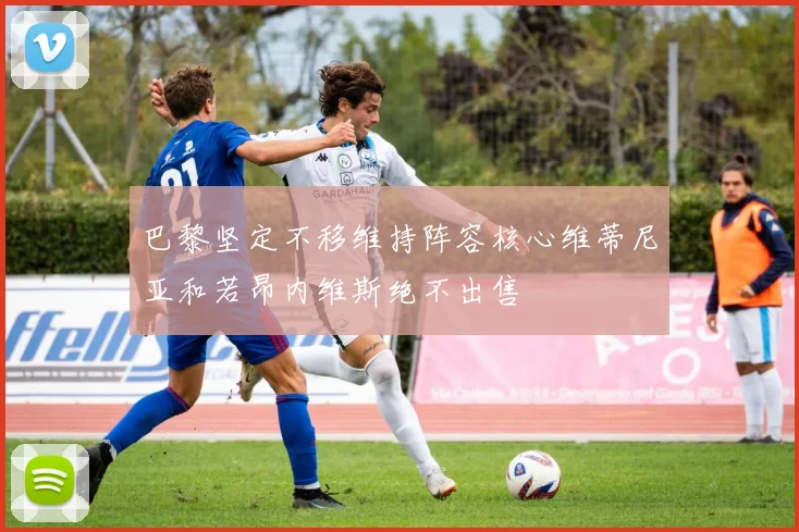 巴黎坚定不移维持阵容核心维蒂尼亚和若昂内维斯绝不出售