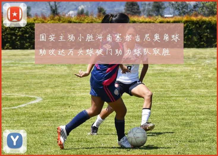 国安主场小胜河南塞尔吉尼奥角球助攻达万头球破门助力球队取胜