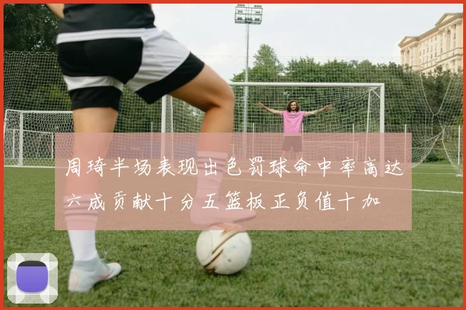 周琦半场表现出色罚球命中率高达六成贡献十分五篮板正负值十加