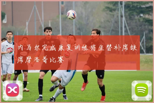 内马尔完成康复训练将坐替补席缺席摩洛哥比赛