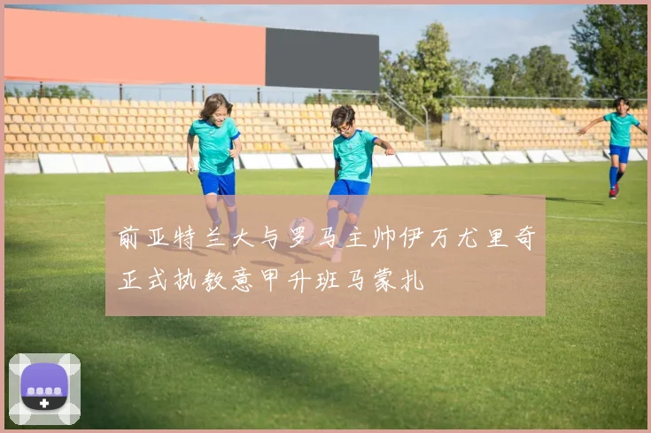 前亚特兰大与罗马主帅伊万尤里奇正式执教意甲升班马蒙扎