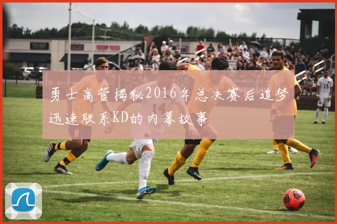 勇士高管揭秘2016年总决赛后追梦迅速联系KD的内幕故事