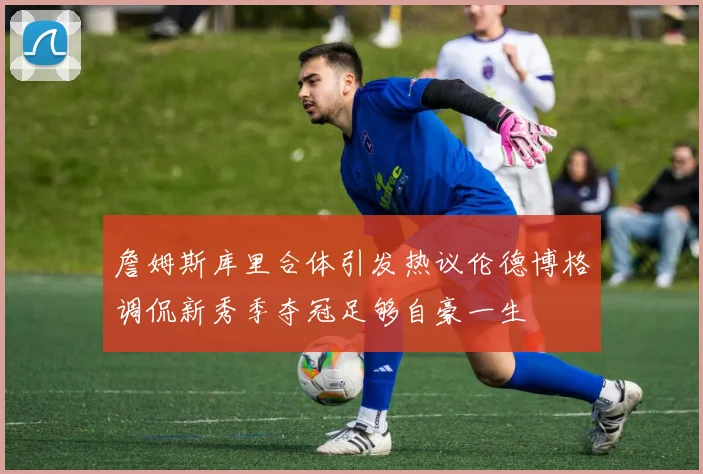 詹姆斯库里合体引发热议伦德博格调侃新秀季夺冠足够自豪一生