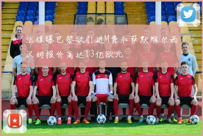 法媒曝巴黎欲引进M费和萨默维尔西汉姆报价高达13亿欧元