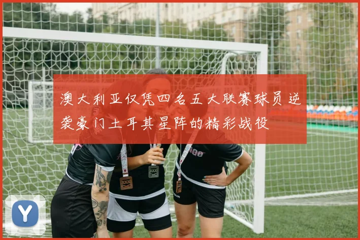 澳大利亚仅凭四名五大联赛球员逆袭豪门土耳其星阵的精彩战役