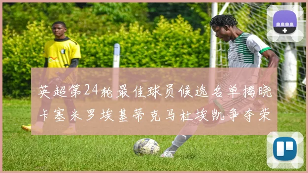 英超第24轮最佳球员候选名单揭晓卡塞米罗埃基蒂克马杜埃凯争夺荣誉