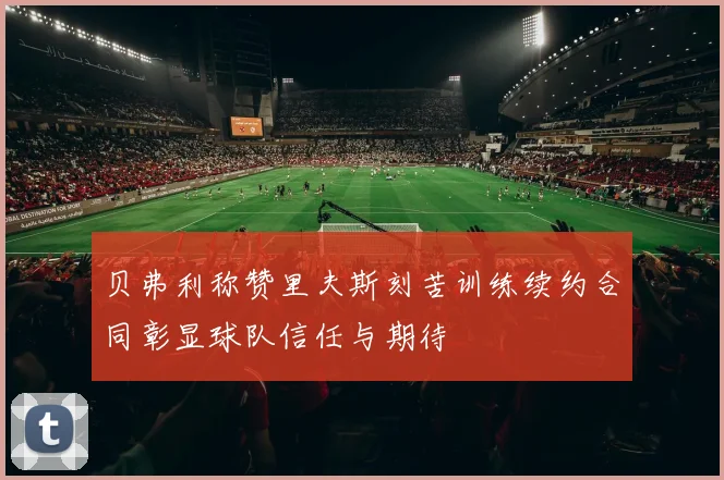 贝弗利称赞里夫斯刻苦训练续约合同彰显球队信任与期待