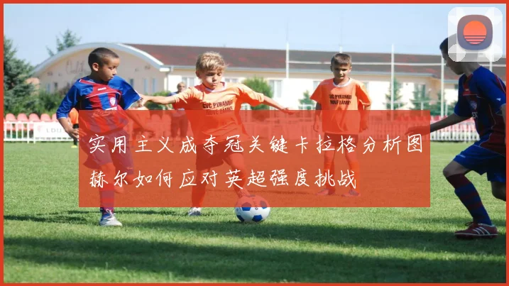 实用主义成夺冠关键卡拉格分析图赫尔如何应对英超强度挑战